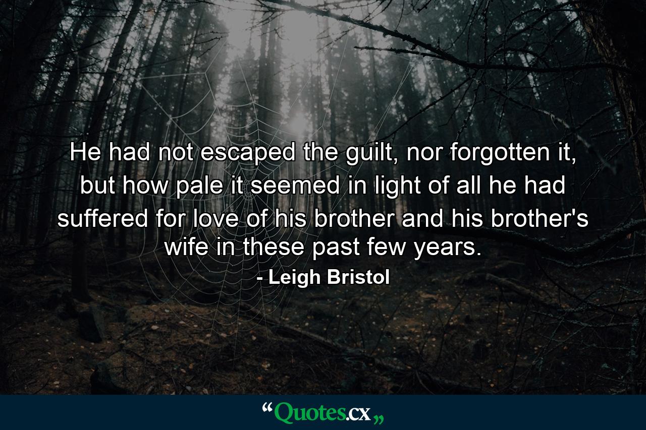 He had not escaped the guilt, nor forgotten it, but how pale it seemed in light of all he had suffered for love of his brother and his brother's wife in these past few years. - Quote by Leigh Bristol