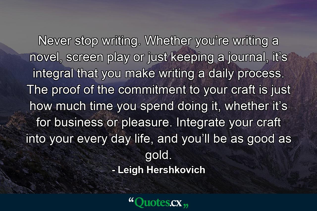 Never stop writing. Whether you’re writing a novel, screen play or just keeping a journal, it’s integral that you make writing a daily process. The proof of the commitment to your craft is just how much time you spend doing it, whether it’s for business or pleasure. Integrate your craft into your every day life, and you’ll be as good as gold. - Quote by Leigh Hershkovich