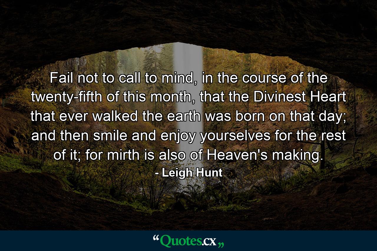 Fail not to call to mind, in the course of the twenty-fifth of this month, that the Divinest Heart that ever walked the earth was born on that day; and then smile and enjoy yourselves for the rest of it; for mirth is also of Heaven's making. - Quote by Leigh Hunt