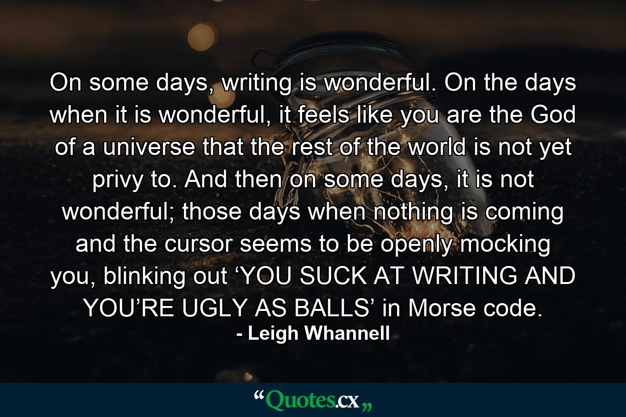 On some days, writing is wonderful. On the days when it is wonderful, it feels like you are the God of a universe that the rest of the world is not yet privy to. And then on some days, it is not wonderful; those days when nothing is coming and the cursor seems to be openly mocking you, blinking out ‘YOU SUCK AT WRITING AND YOU’RE UGLY AS BALLS’ in Morse code. - Quote by Leigh Whannell