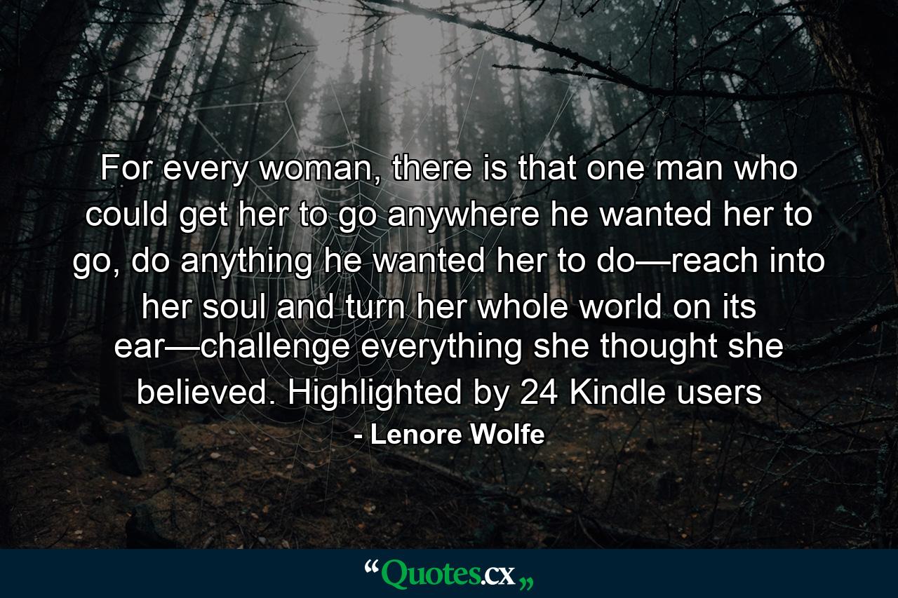 For every woman, there is that one man who could get her to go anywhere he wanted her to go, do anything he wanted her to do—reach into her soul and turn her whole world on its ear—challenge everything she thought she believed. Highlighted by 24 Kindle users - Quote by Lenore Wolfe