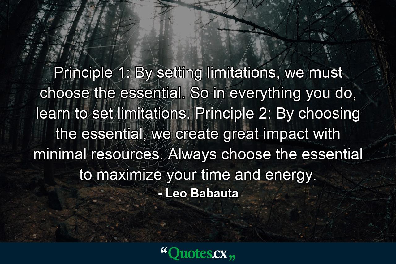 Principle 1: By setting limitations, we must choose the essential. So in everything you do, learn to set limitations.   Principle 2: By choosing the essential, we create great impact with minimal resources. Always choose the essential to maximize your time and energy. - Quote by Leo Babauta