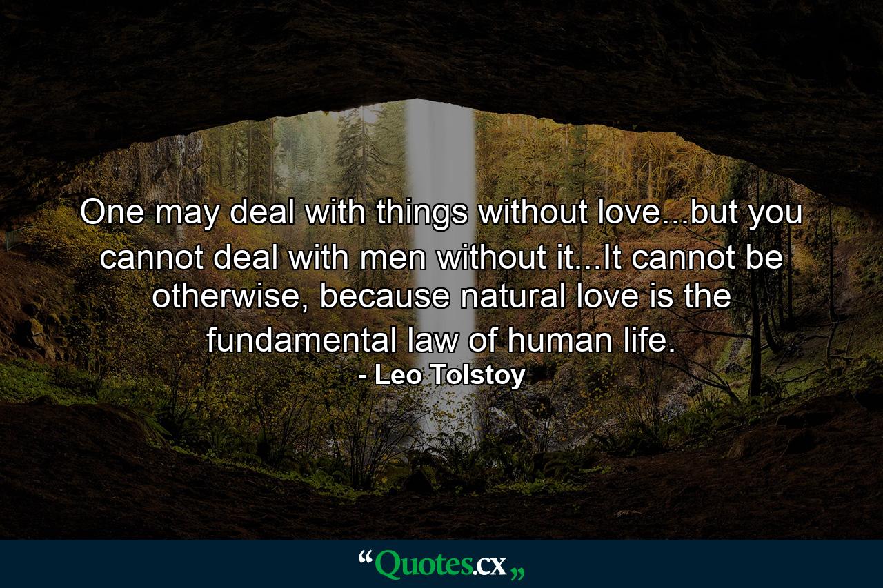 One may deal with things without love...but you cannot deal with men without it...It cannot be otherwise, because natural love is the fundamental law of human life. - Quote by Leo Tolstoy