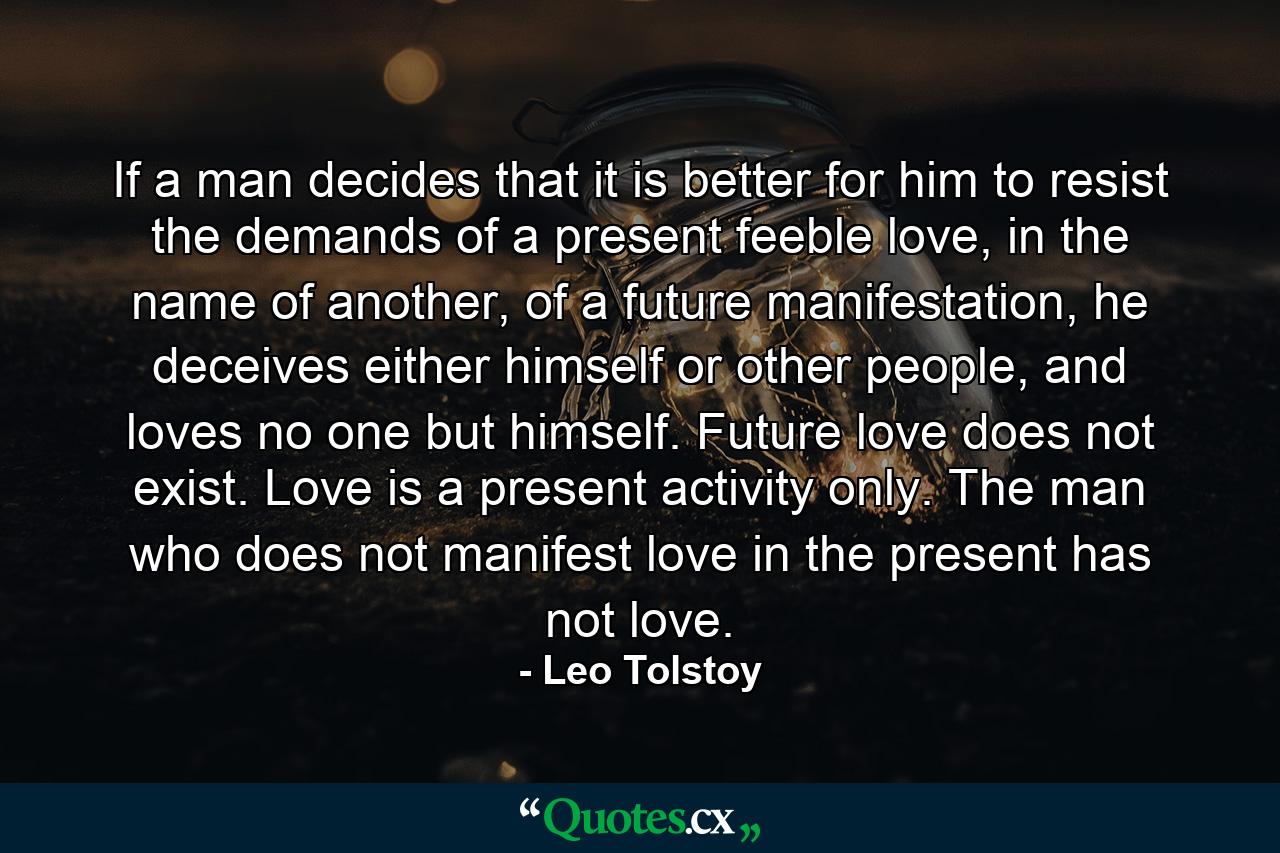 If a man decides that it is better for him to resist the demands of a present feeble love, in the name of another, of a future manifestation, he deceives either himself or other people, and loves no one but himself. Future love does not exist. Love is a present activity only. The man who does not manifest love in the present has not love. - Quote by Leo Tolstoy