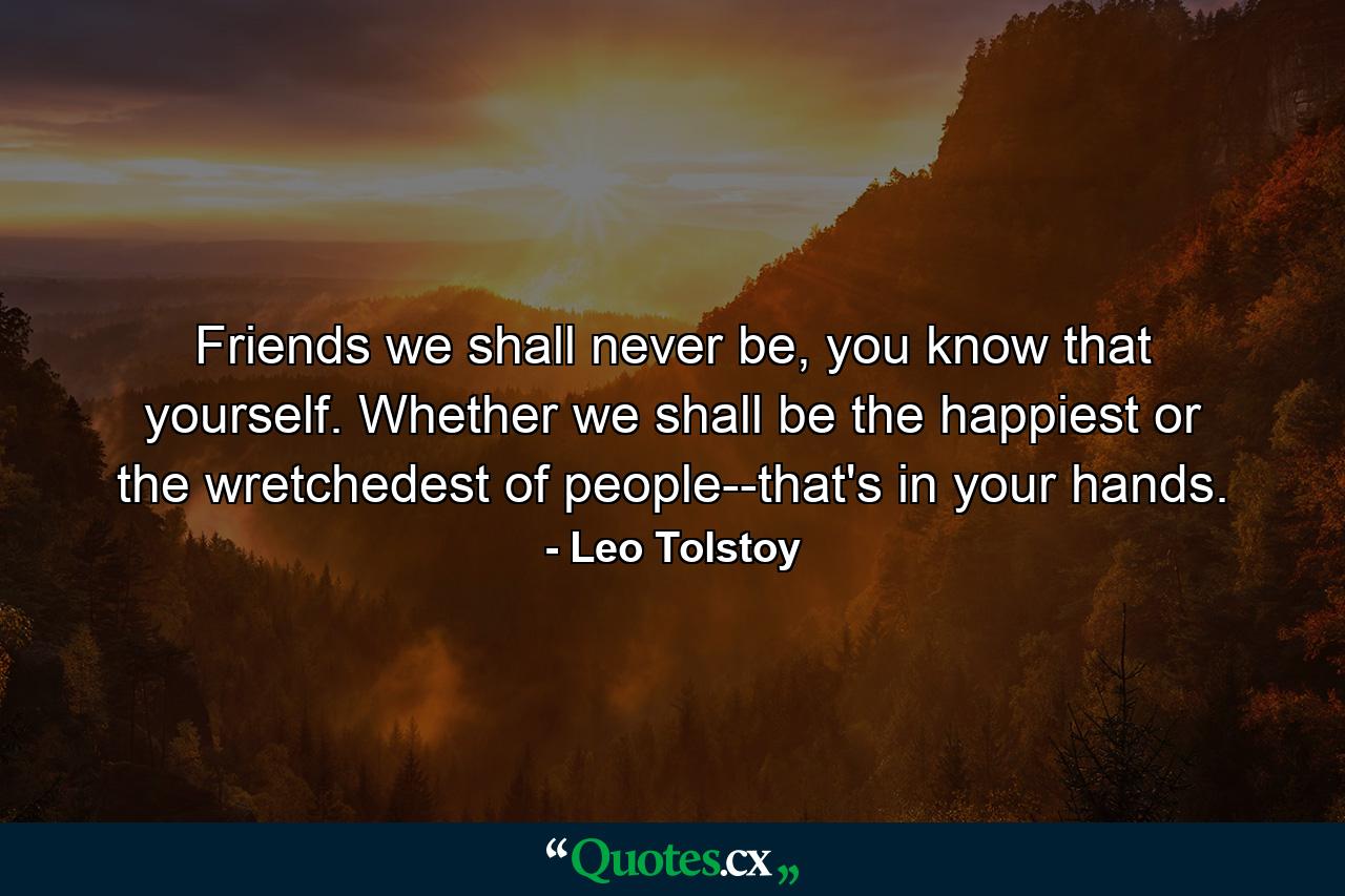 Friends we shall never be, you know that yourself. Whether we shall be the happiest or the wretchedest of people--that's in your hands. - Quote by Leo Tolstoy