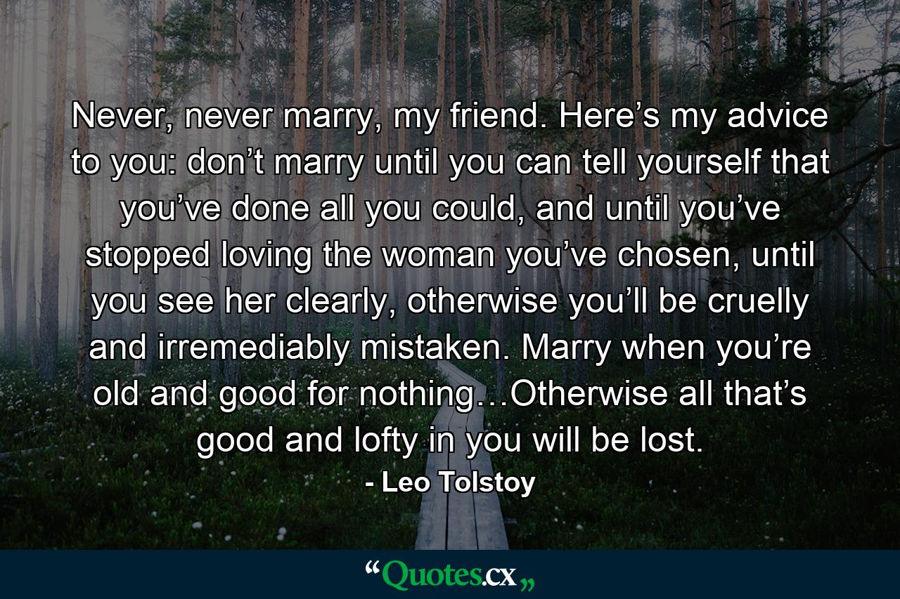 Never, never marry, my friend. Here’s my advice to you: don’t marry until you can tell yourself that you’ve done all you could, and until you’ve stopped loving the woman you’ve chosen, until you see her clearly, otherwise you’ll be cruelly and irremediably mistaken. Marry when you’re old and good for nothing…Otherwise all that’s good and lofty in you will be lost. - Quote by Leo Tolstoy