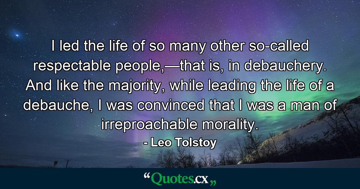 I led the life of so many other so-called respectable people,—that is, in debauchery. And like the majority, while leading the life of a debauche, I was convinced that I was a man of irreproachable morality. - Quote by Leo Tolstoy