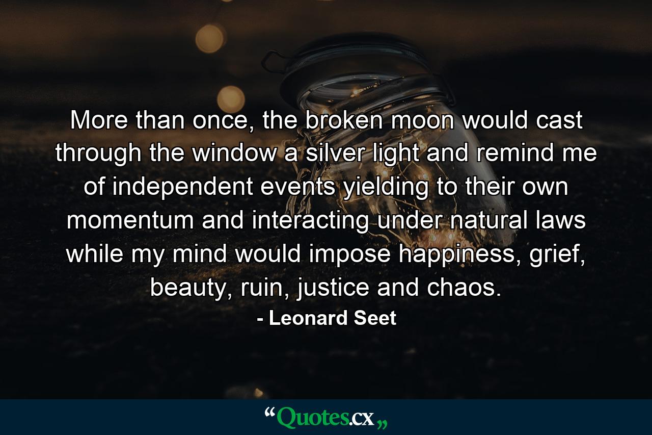 More than once, the broken moon would cast through the window a silver light and remind me of independent events yielding to their own momentum and interacting under natural laws while my mind would impose happiness, grief, beauty, ruin, justice and chaos. - Quote by Leonard Seet