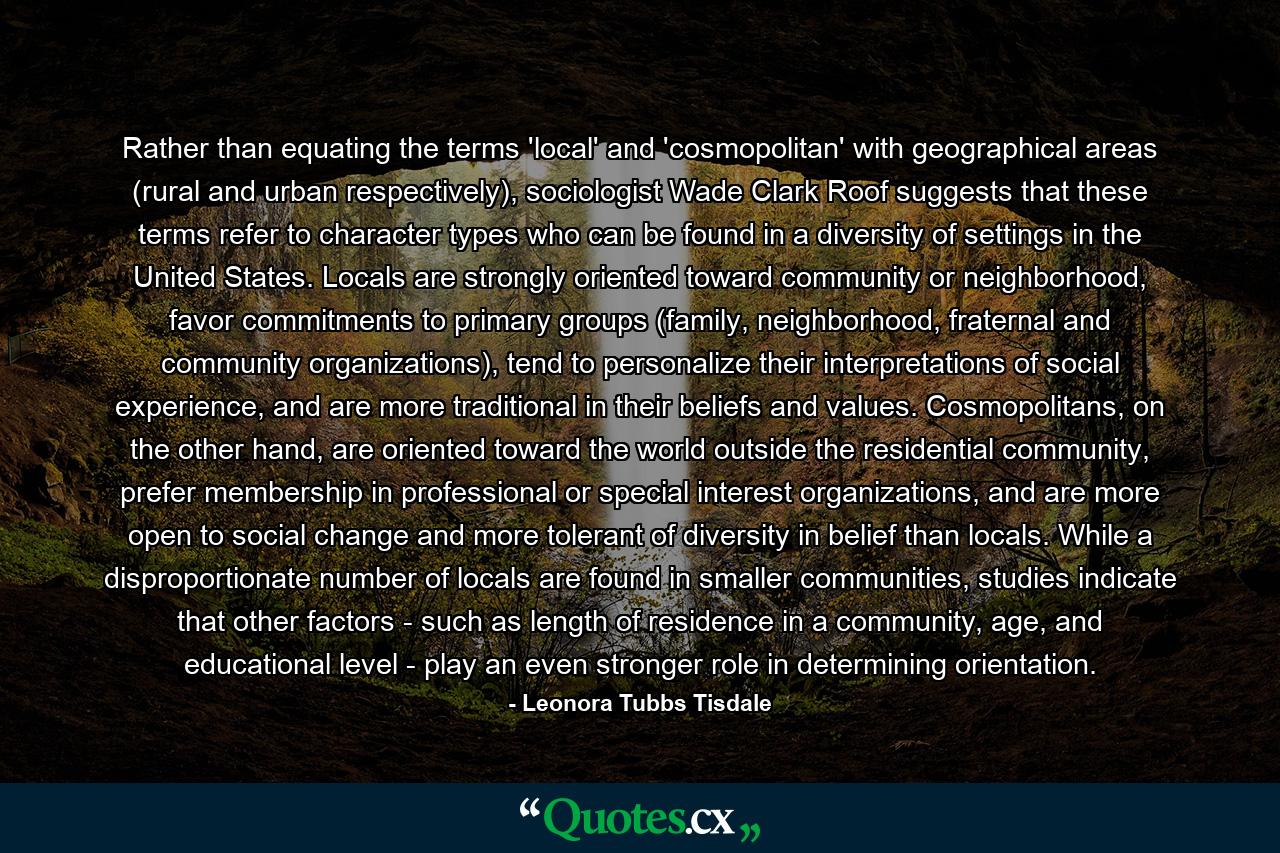 Rather than equating the terms 'local' and 'cosmopolitan' with geographical areas (rural and urban respectively), sociologist Wade Clark Roof suggests that these terms refer to character types who can be found in a diversity of settings in the United States. Locals are strongly oriented toward community or neighborhood, favor commitments to primary groups (family, neighborhood, fraternal and community organizations), tend to personalize their interpretations of social experience, and are more traditional in their beliefs and values. Cosmopolitans, on the other hand, are oriented toward the world outside the residential community, prefer membership in professional or special interest organizations, and are more open to social change and more tolerant of diversity in belief than locals. While a disproportionate number of locals are found in smaller communities, studies indicate that other factors - such as length of residence in a community, age, and educational level - play an even stronger role in determining orientation. - Quote by Leonora Tubbs Tisdale