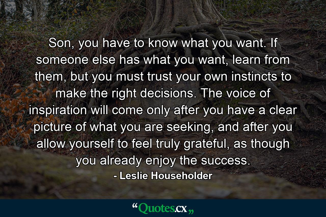 Son, you have to know what you want. If someone else has what you want, learn from them, but you must trust your own instincts to make the right decisions. The voice of inspiration will come only after you have a clear picture of what you are seeking, and after you allow yourself to feel truly grateful, as though you already enjoy the success. - Quote by Leslie Householder