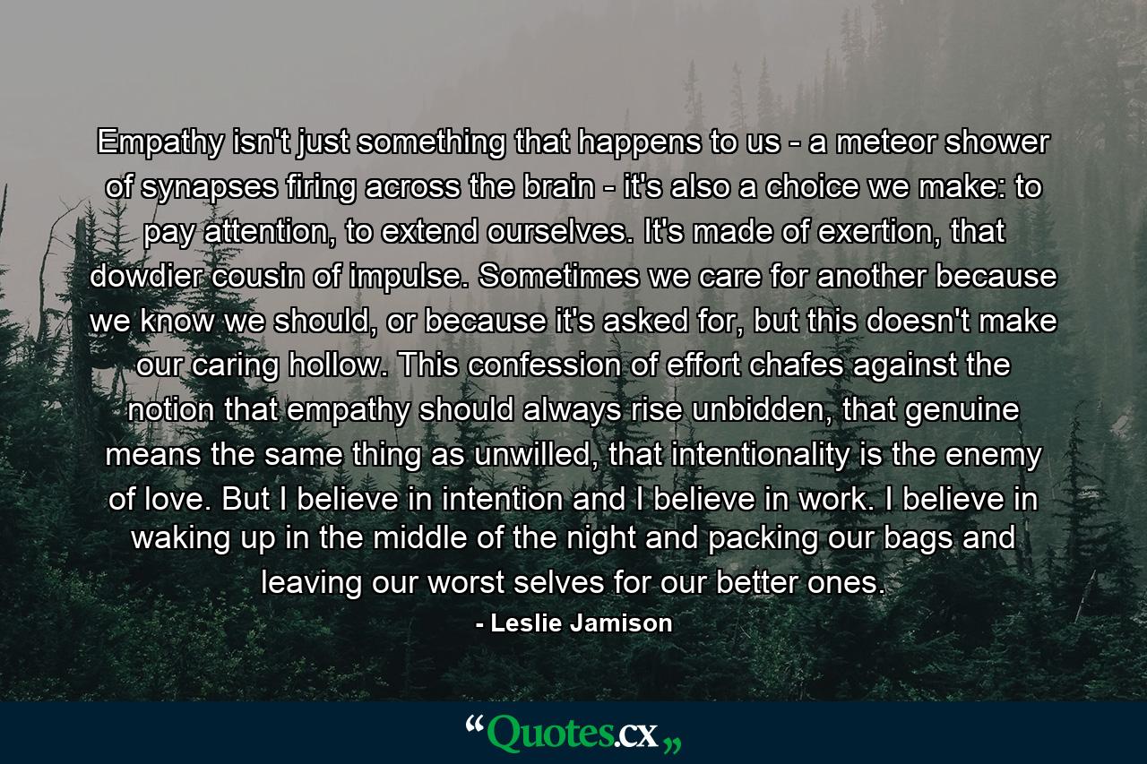 Empathy isn't just something that happens to us - a meteor shower of synapses firing across the brain - it's also a choice we make: to pay attention, to extend ourselves. It's made of exertion, that dowdier cousin of impulse. Sometimes we care for another because we know we should, or because it's asked for, but this doesn't make our caring hollow. This confession of effort chafes against the notion that empathy should always rise unbidden, that genuine means the same thing as unwilled, that intentionality is the enemy of love. But I believe in intention and I believe in work. I believe in waking up in the middle of the night and packing our bags and leaving our worst selves for our better ones. - Quote by Leslie Jamison