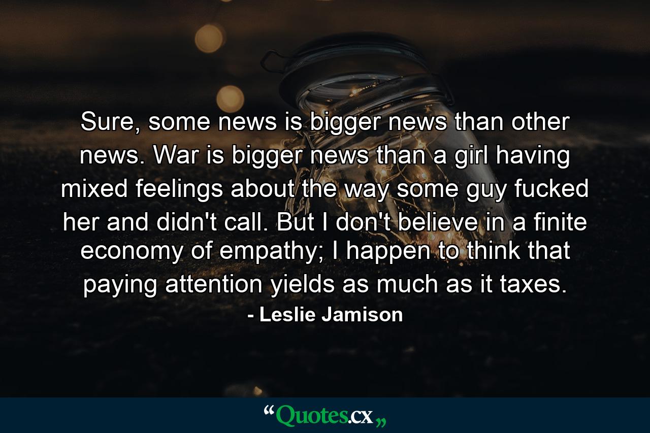 Sure, some news is bigger news than other news. War is bigger news than a girl having mixed feelings about the way some guy fucked her and didn't call. But I don't believe in a finite economy of empathy; I happen to think that paying attention yields as much as it taxes. - Quote by Leslie Jamison