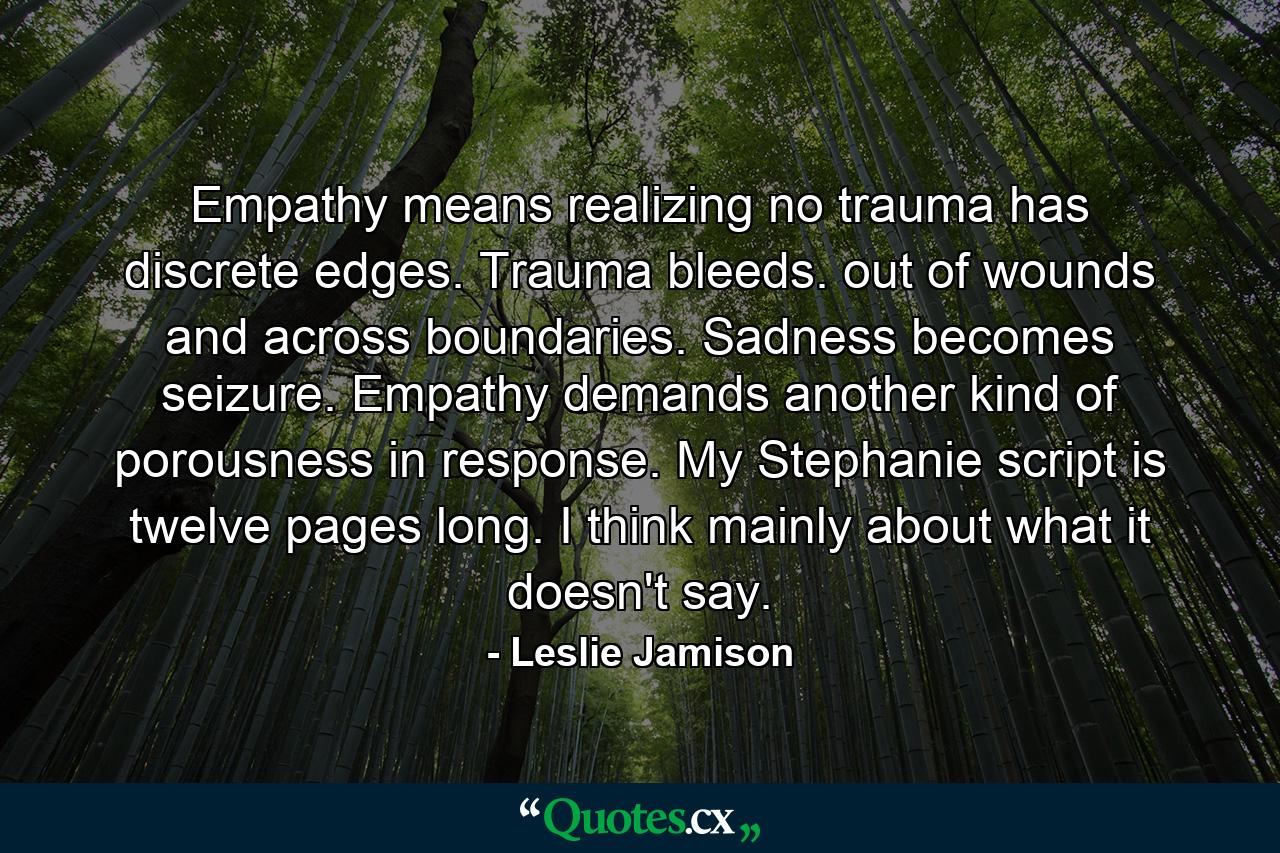 Empathy means realizing no trauma has discrete edges. Trauma bleeds. out of wounds and across boundaries. Sadness becomes seizure. Empathy demands another kind of porousness in response. My Stephanie script is twelve pages long. I think mainly about what it doesn't say. - Quote by Leslie Jamison