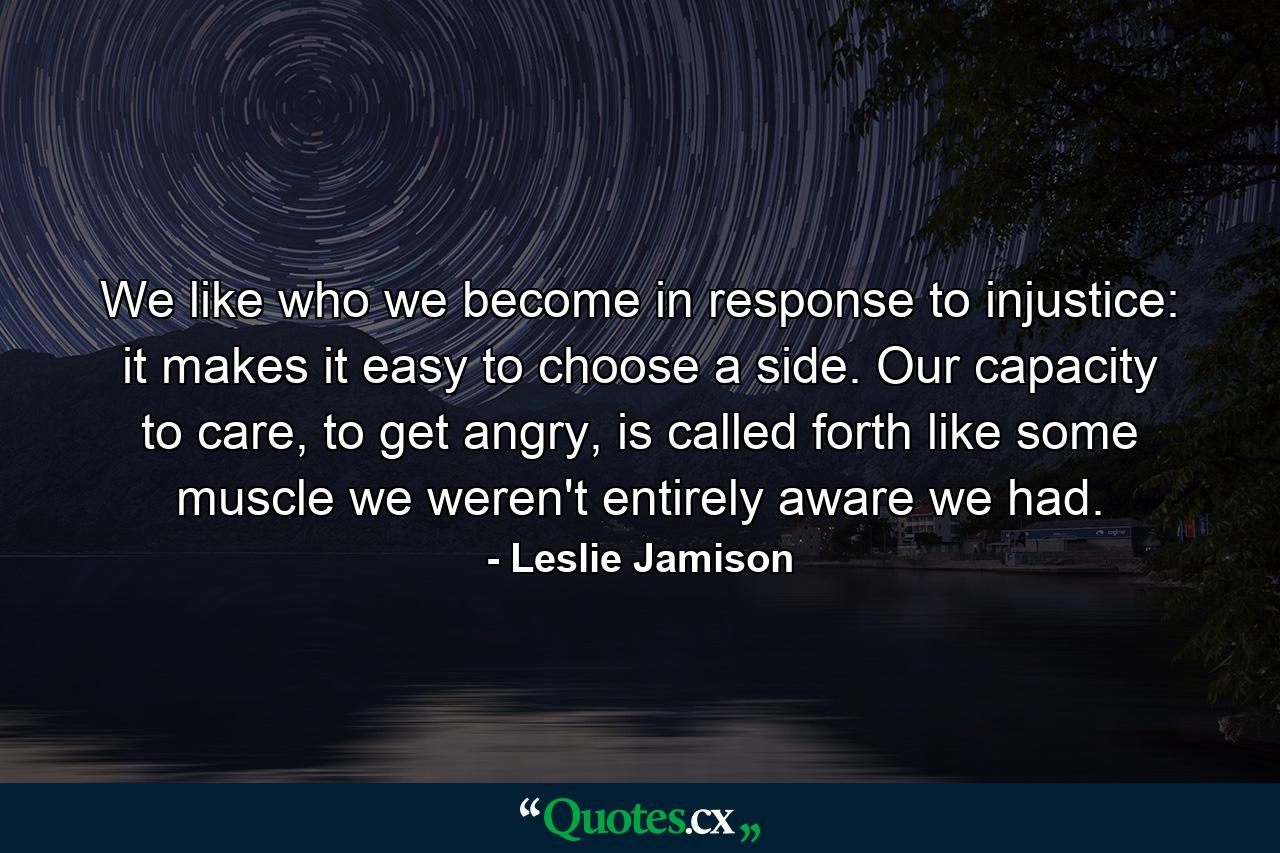 We like who we become in response to injustice: it makes it easy to choose a side. Our capacity to care, to get angry, is called forth like some muscle we weren't entirely aware we had. - Quote by Leslie Jamison