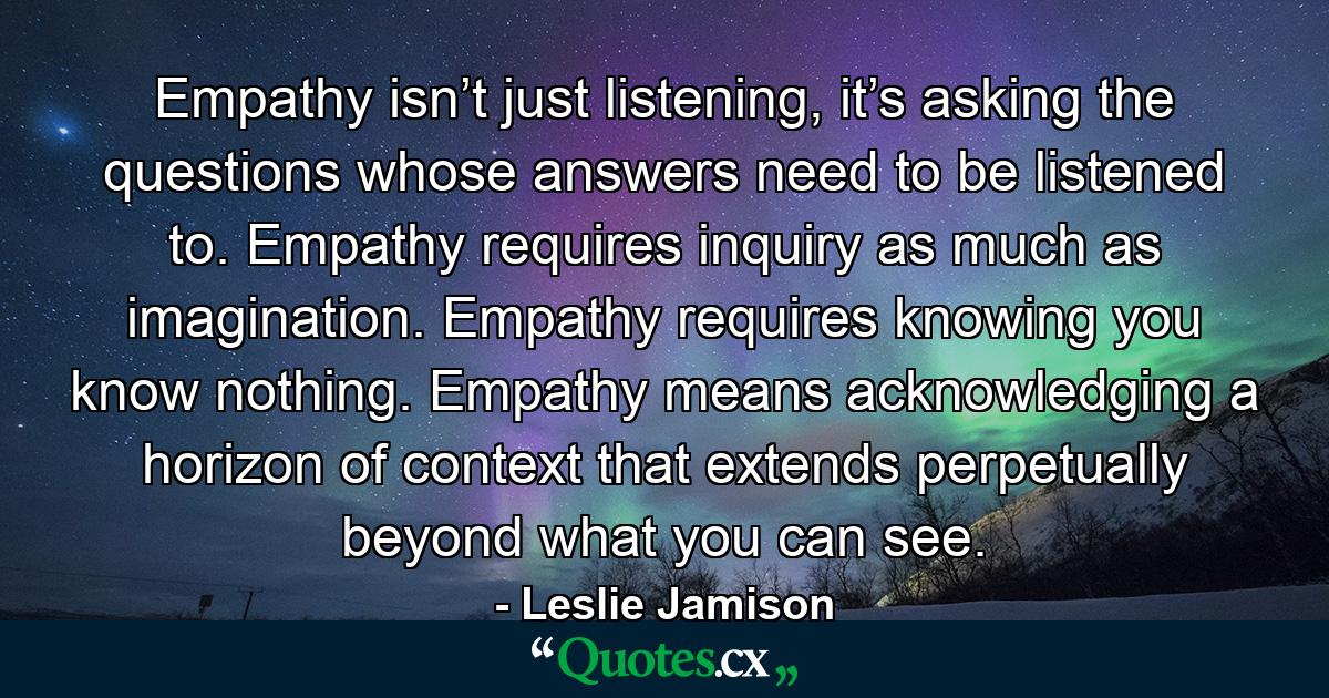 Empathy isn’t just listening, it’s asking the questions whose answers need to be listened to. Empathy requires inquiry as much as imagination. Empathy requires knowing you know nothing. Empathy means acknowledging a horizon of context that extends perpetually beyond what you can see. - Quote by Leslie Jamison