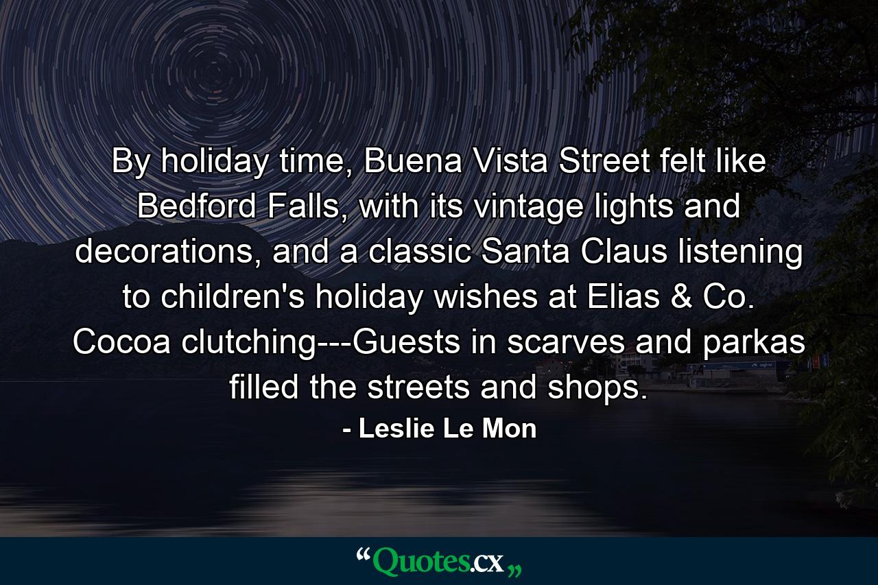 By holiday time, Buena Vista Street felt like Bedford Falls, with its vintage lights and decorations, and a classic Santa Claus listening to children's holiday wishes at Elias & Co. Cocoa clutching---Guests in scarves and parkas filled the streets and shops. - Quote by Leslie Le Mon