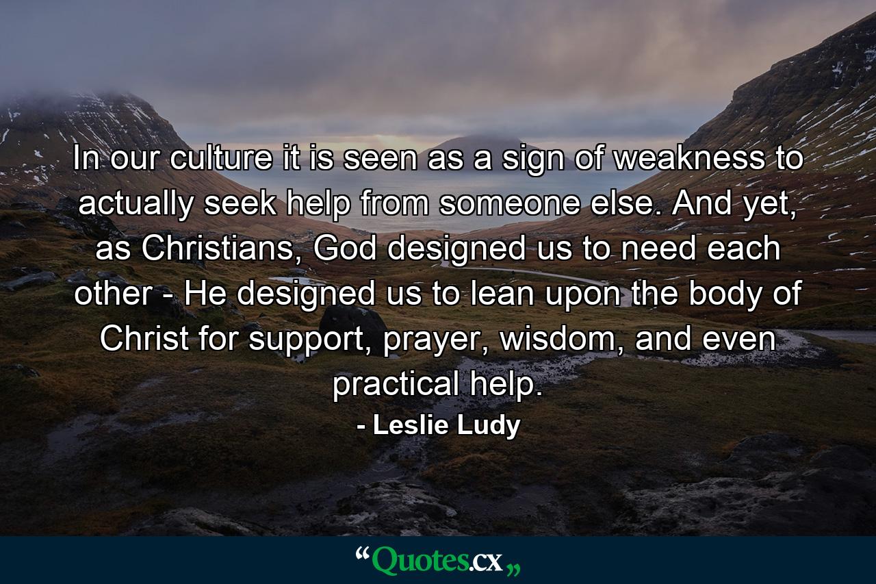 In our culture it is seen as a sign of weakness to actually seek help from someone else. And yet, as Christians, God designed us to need each other - He designed us to lean upon the body of Christ for support, prayer, wisdom, and even practical help. - Quote by Leslie Ludy