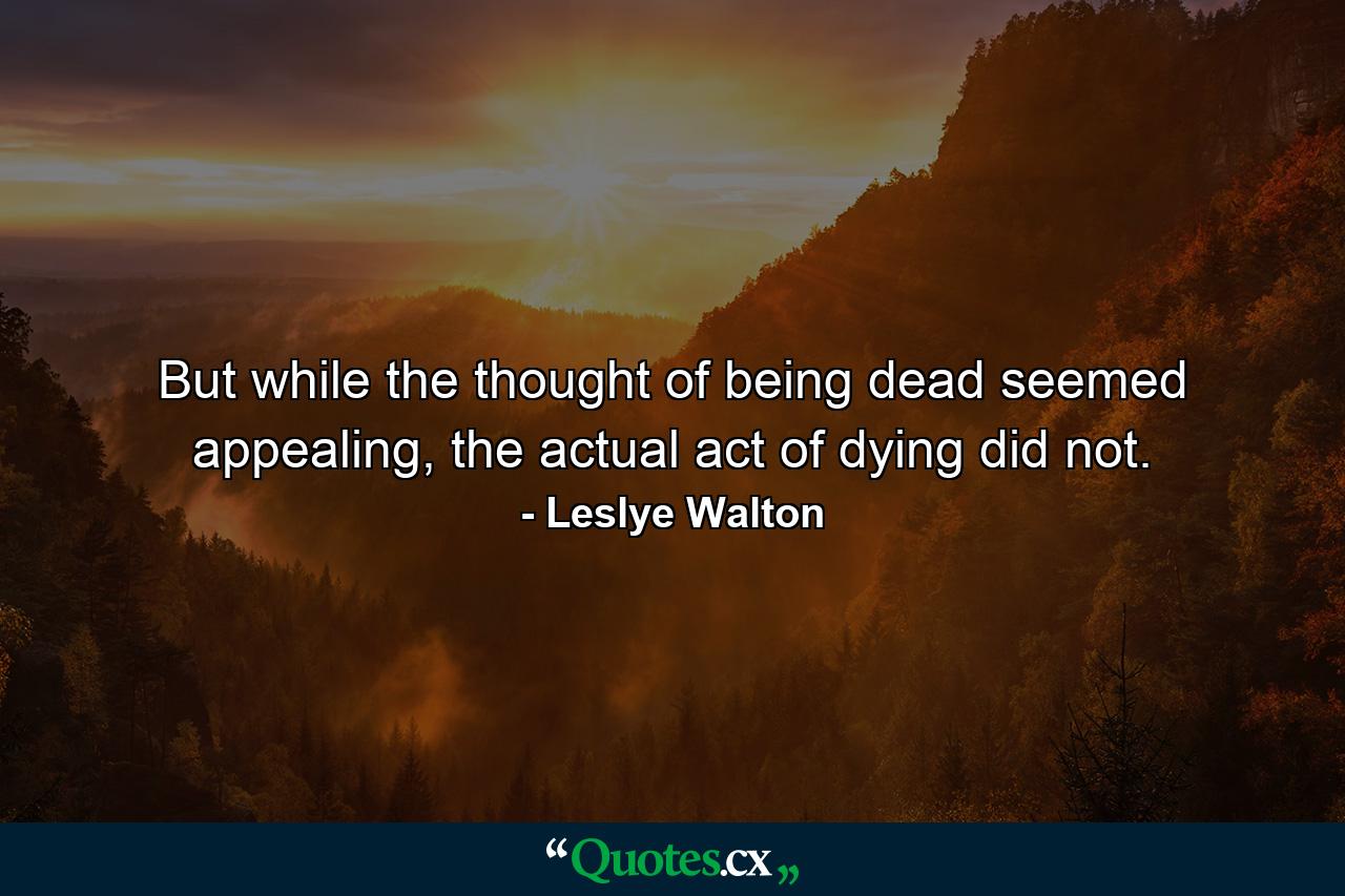 But while the thought of being dead seemed appealing, the actual act of dying did not. - Quote by Leslye Walton