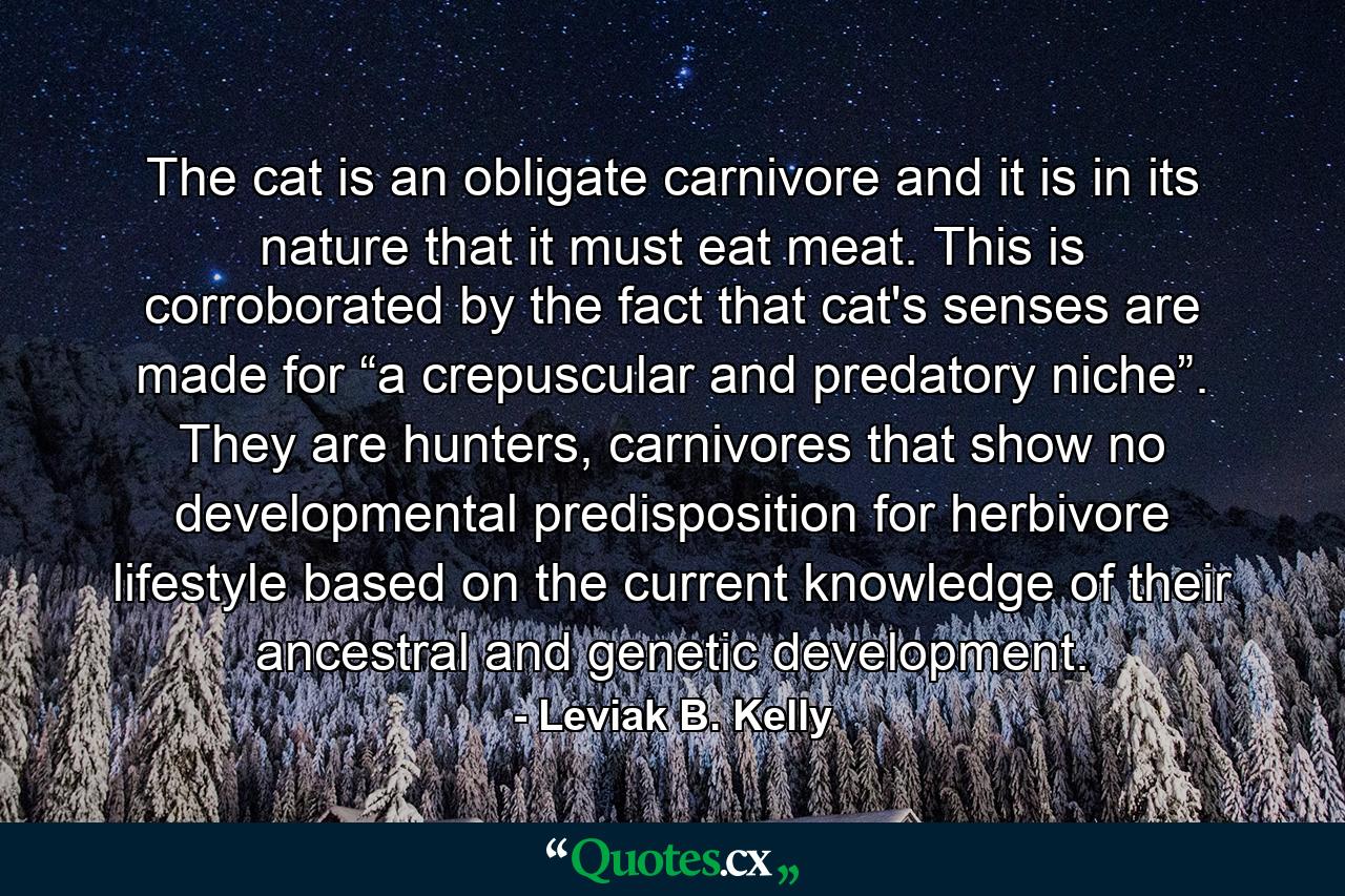 The cat is an obligate carnivore and it is in its nature that it must eat meat. This is corroborated by the fact that cat's senses are made for “a crepuscular and predatory niche”. They are hunters, carnivores that show no developmental predisposition for herbivore lifestyle based on the current knowledge of their ancestral and genetic development. - Quote by Leviak B. Kelly