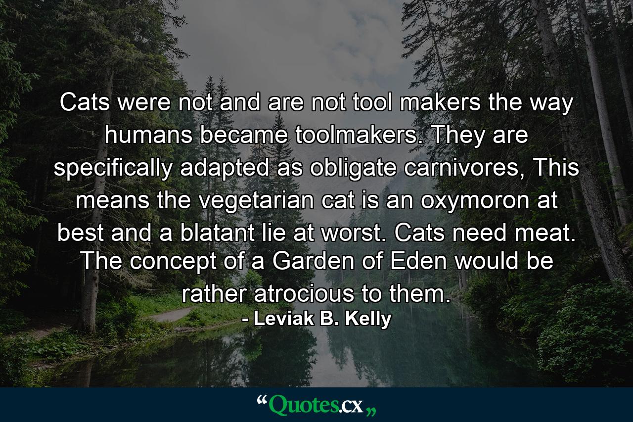 Cats were not and are not tool makers the way humans became toolmakers. They are specifically adapted as obligate carnivores, This means the vegetarian cat is an oxymoron at best and a blatant lie at worst. Cats need meat. The concept of a Garden of Eden would be rather atrocious to them. - Quote by Leviak B. Kelly