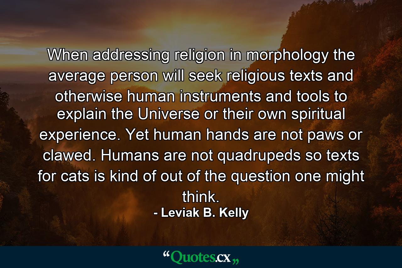 When addressing religion in morphology the average person will seek religious texts and otherwise human instruments and tools to explain the Universe or their own spiritual experience. Yet human hands are not paws or clawed. Humans are not quadrupeds so texts for cats is kind of out of the question one might think. - Quote by Leviak B. Kelly