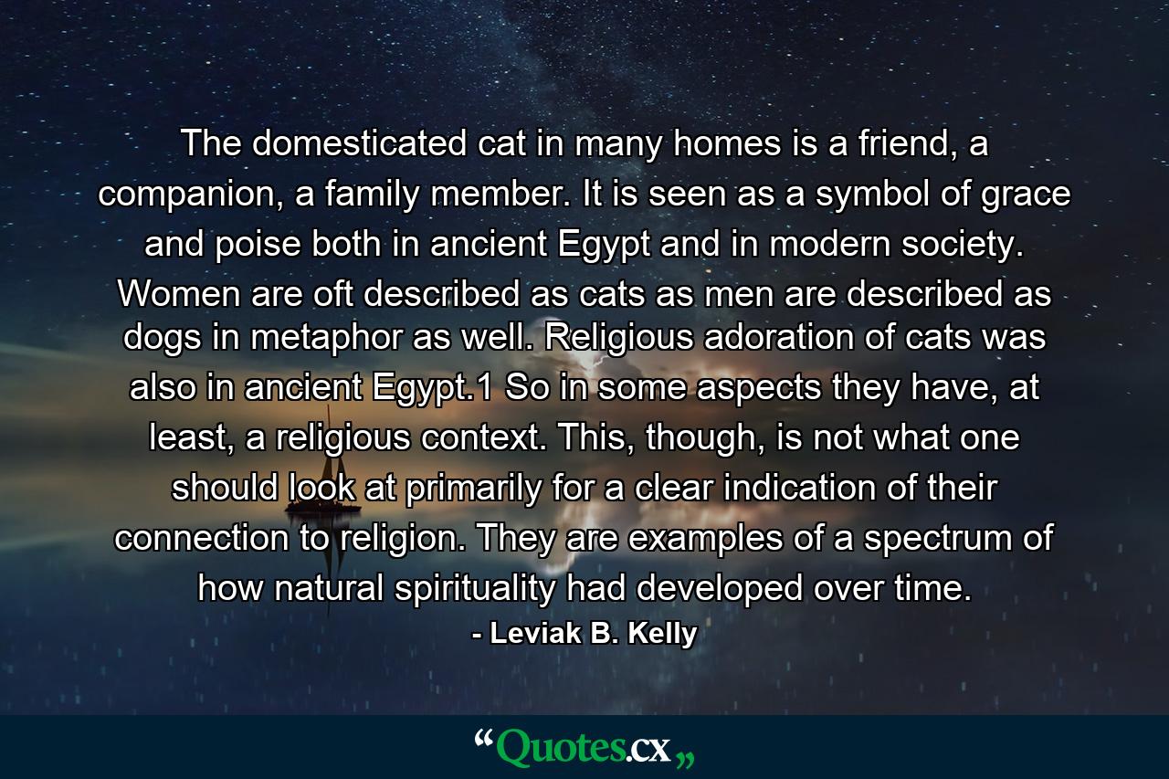 The domesticated cat in many homes is a friend, a companion, a family member. It is seen as a symbol of grace and poise both in ancient Egypt and in modern society. Women are oft described as cats as men are described as dogs in metaphor as well. Religious adoration of cats was also in ancient Egypt.1 So in some aspects they have, at least, a religious context. This, though, is not what one should look at primarily for a clear indication of their connection to religion. They are examples of a spectrum of how natural spirituality had developed over time. - Quote by Leviak B. Kelly