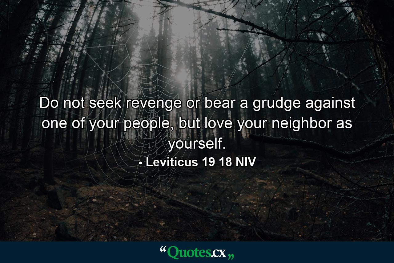 Do not seek revenge or bear a grudge against one of your people, but love your neighbor as yourself. - Quote by Leviticus 19 18 NIV