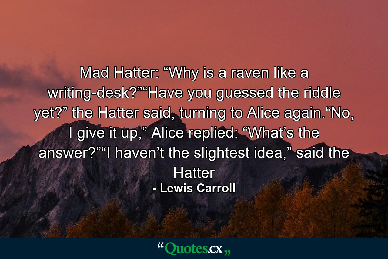 Mad Hatter: “Why is a raven like a writing-desk?”“Have you guessed the riddle yet?” the Hatter said, turning to Alice again.“No, I give it up,” Alice replied: “What’s the answer?”“I haven’t the slightest idea,” said the Hatter - Quote by Lewis Carroll