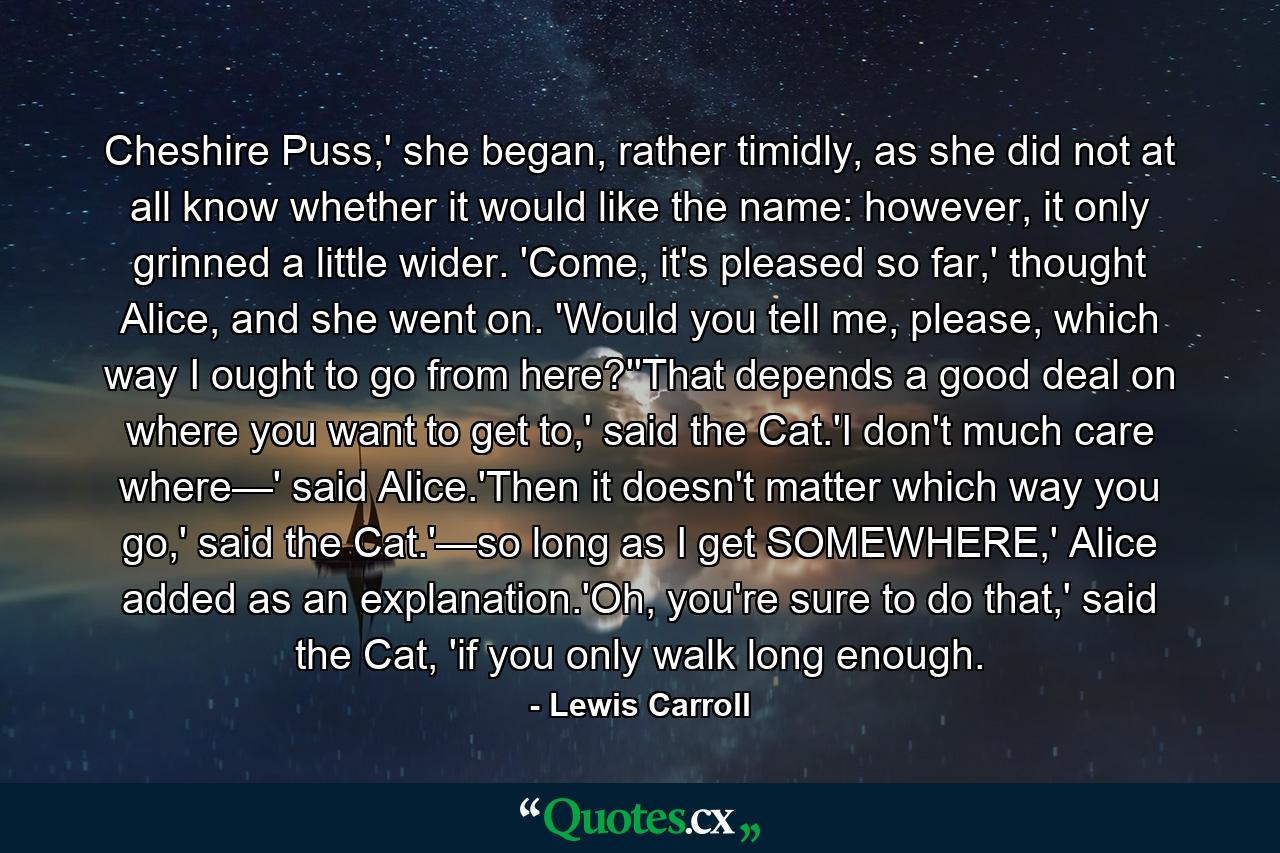 Cheshire Puss,' she began, rather timidly, as she did not at all know whether it would like the name: however, it only grinned a little wider. 'Come, it's pleased so far,' thought Alice, and she went on. 'Would you tell me, please, which way I ought to go from here?''That depends a good deal on where you want to get to,' said the Cat.'I don't much care where—' said Alice.'Then it doesn't matter which way you go,' said the Cat.'—so long as I get SOMEWHERE,' Alice added as an explanation.'Oh, you're sure to do that,' said the Cat, 'if you only walk long enough. - Quote by Lewis Carroll