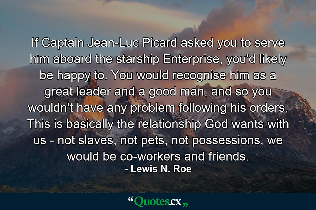 If Captain Jean-Luc Picard asked you to serve him aboard the starship Enterprise, you'd likely be happy to. You would recognise him as a great leader and a good man, and so you wouldn't have any problem following his orders. This is basically the relationship God wants with us - not slaves, not pets, not possessions, we would be co-workers and friends. - Quote by Lewis N. Roe