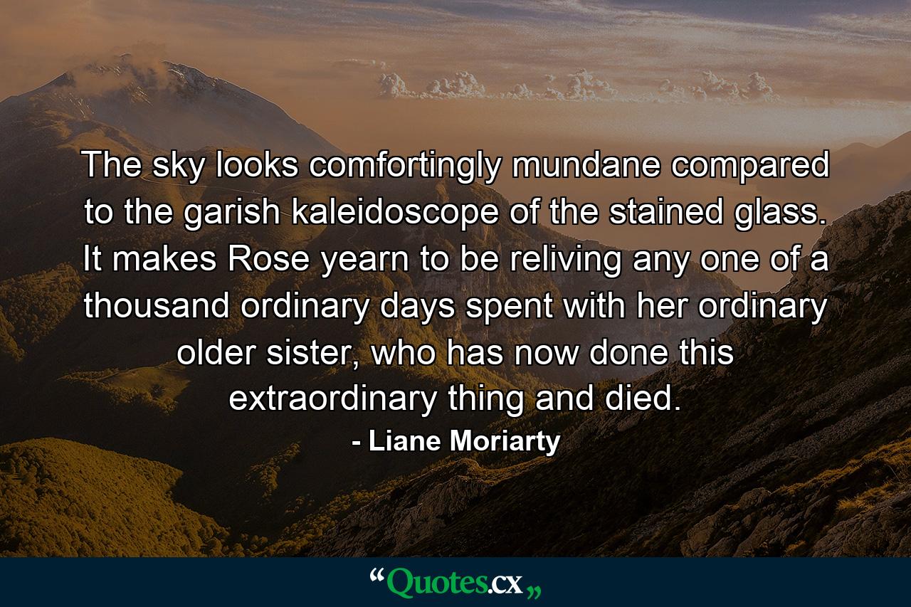 The sky looks comfortingly mundane compared to the garish kaleidoscope of the stained glass. It makes Rose yearn to be reliving any one of a thousand ordinary days spent with her ordinary older sister, who has now done this extraordinary thing and died. - Quote by Liane Moriarty