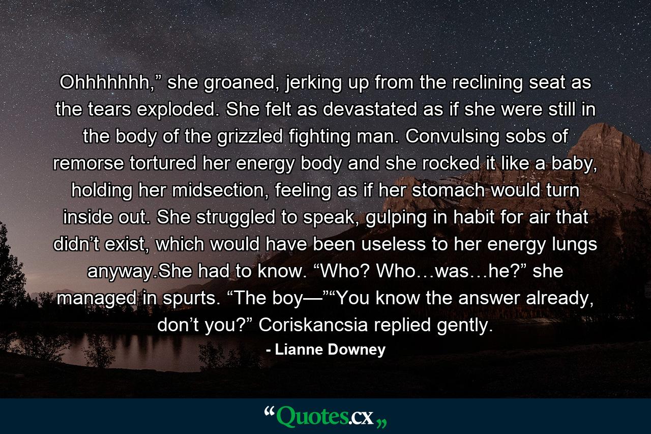 Ohhhhhhh,” she groaned, jerking up from the reclining seat as the tears exploded. She felt as devastated as if she were still in the body of the grizzled fighting man. Convulsing sobs of remorse tortured her energy body and she rocked it like a baby, holding her midsection, feeling as if her stomach would turn inside out. She struggled to speak, gulping in habit for air that didn’t exist, which would have been useless to her energy lungs anyway.She had to know. “Who? Who…was…he?” she managed in spurts. “The boy—”“You know the answer already, don’t you?” Coriskancsia replied gently. - Quote by Lianne Downey