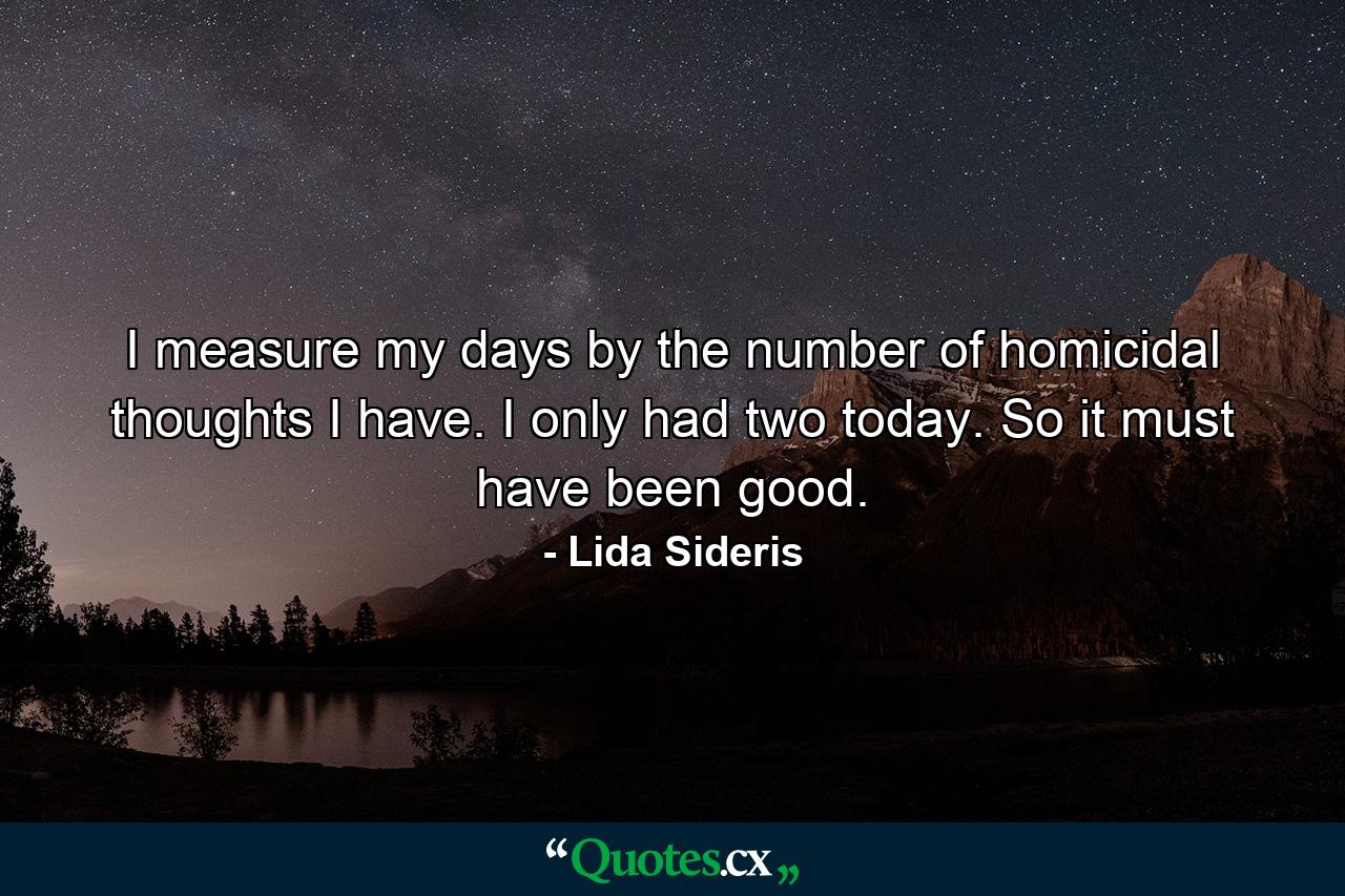 I measure my days by the number of homicidal thoughts I have. I only had two today. So it must have been good. - Quote by Lida Sideris