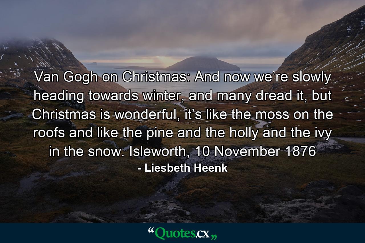 Van Gogh on Christmas: And now we’re slowly heading towards winter, and many dread it, but Christmas is wonderful, it’s like the moss on the roofs and like the pine and the holly and the ivy in the snow. Isleworth, 10 November 1876 - Quote by Liesbeth Heenk