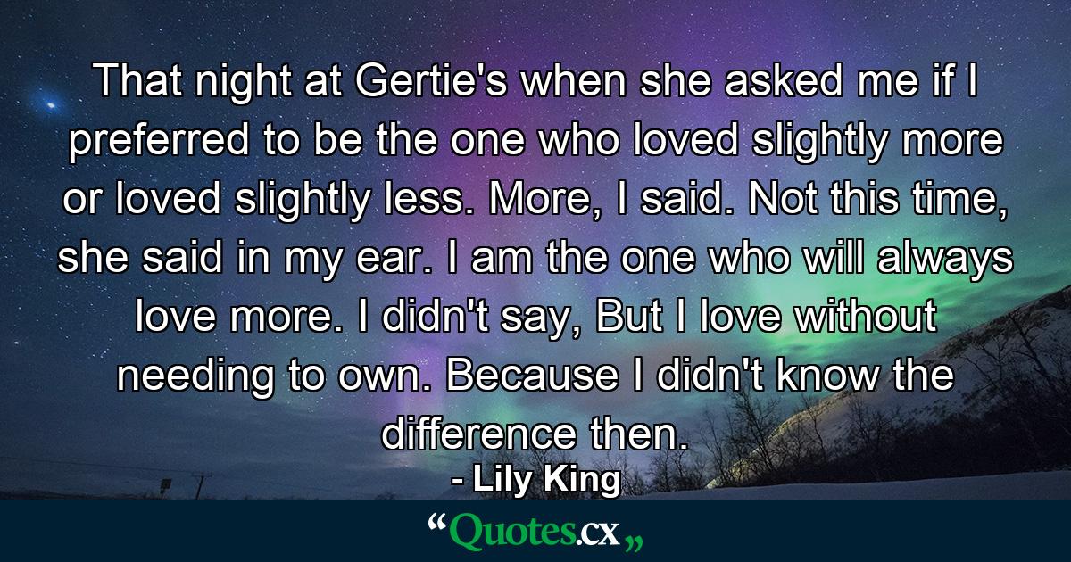 That night at Gertie's when she asked me if I preferred to be the one who loved slightly more or loved slightly less. More, I said. Not this time, she said in my ear. I am the one who will always love more. I didn't say, But I love without needing to own. Because I didn't know the difference then. - Quote by Lily King