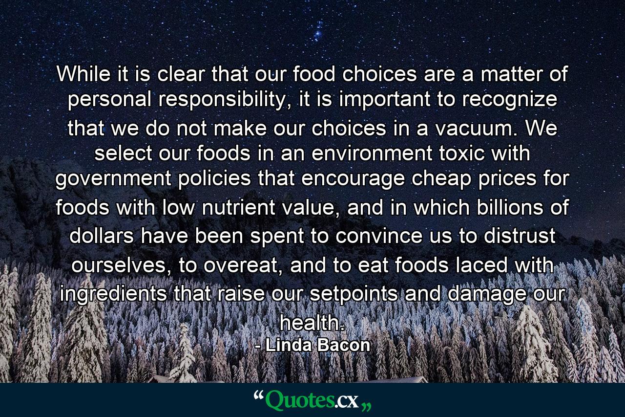 While it is clear that our food choices are a matter of personal responsibility, it is important to recognize that we do not make our choices in a vacuum. We select our foods in an environment toxic with government policies that encourage cheap prices for foods with low nutrient value, and in which billions of dollars have been spent to convince us to distrust ourselves, to overeat, and to eat foods laced with ingredients that raise our setpoints and damage our health. - Quote by Linda Bacon