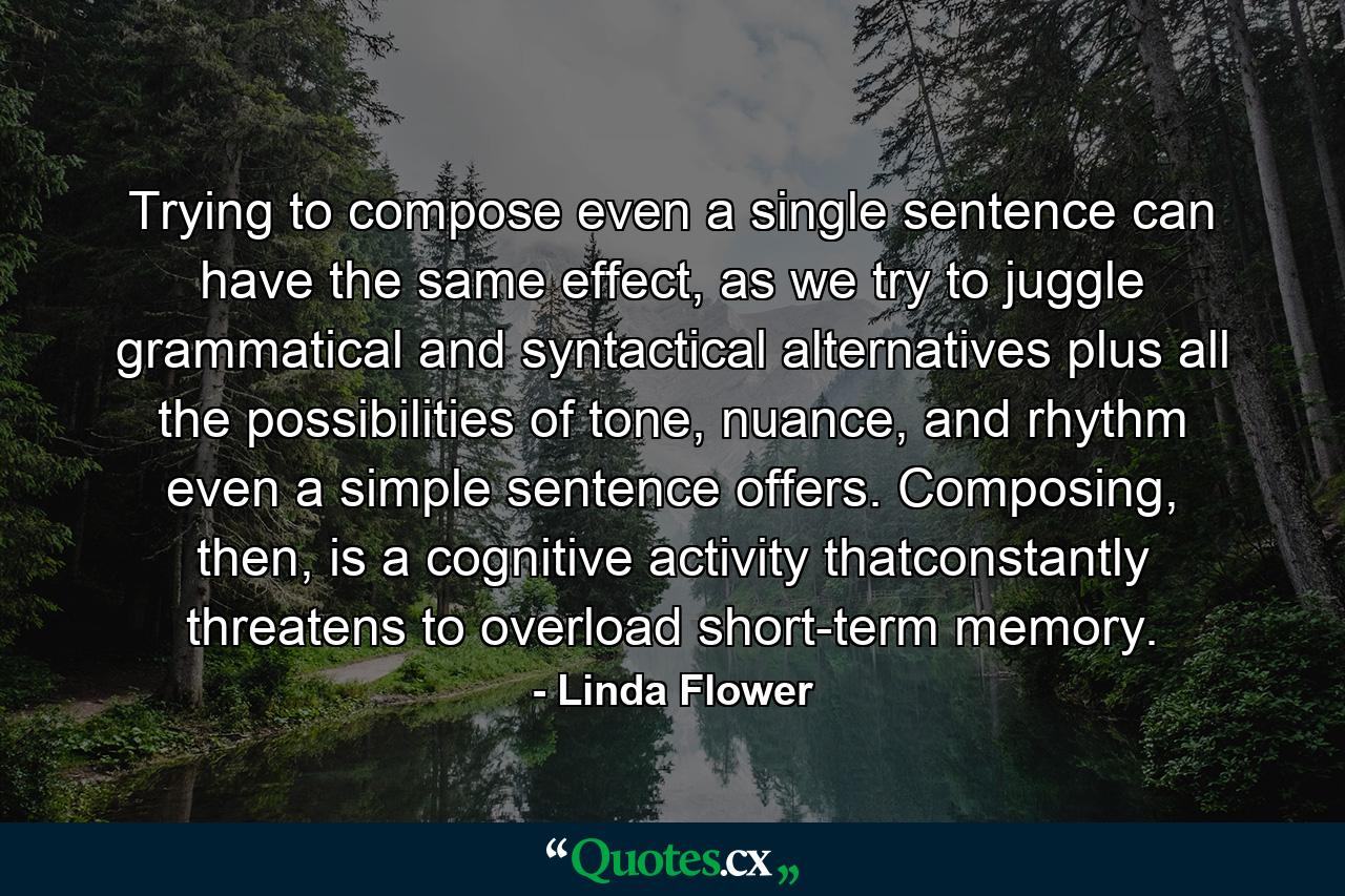 Trying to compose even a single sentence can have the same effect, as we try to juggle grammatical and syntactical alternatives plus all the possibilities of tone, nuance, and rhythm even a simple sentence offers. Composing, then, is a cognitive activity thatconstantly threatens to overload short-term memory. - Quote by Linda Flower