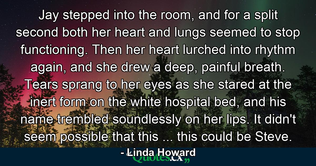 Jay stepped into the room, and for a split second both her heart and lungs seemed to stop functioning. Then her heart lurched into rhythm again, and she drew a deep, painful breath. Tears sprang to her eyes as she stared at the inert form on the white hospital bed, and his name trembled soundlessly on her lips. It didn't seem possible that this ... this could be Steve. - Quote by Linda Howard