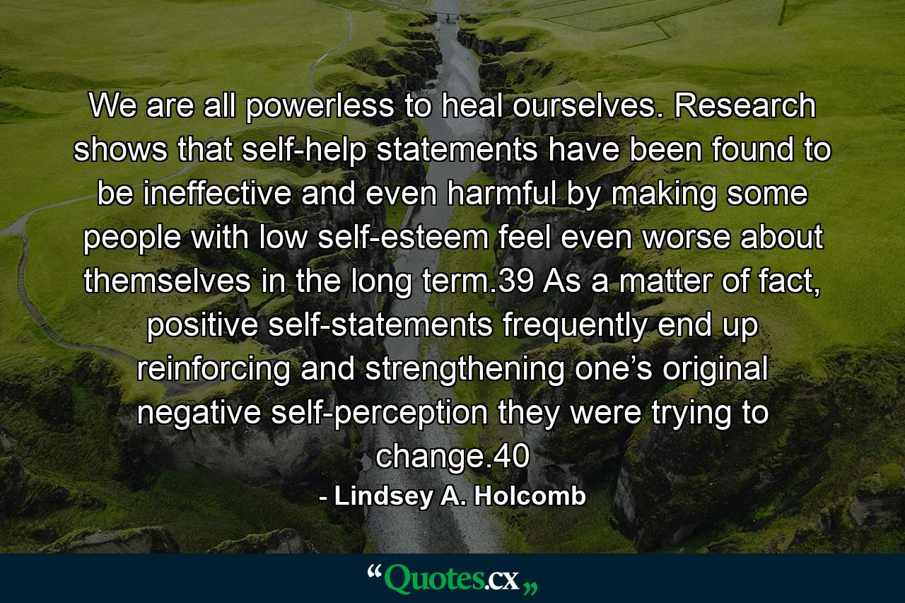 We are all powerless to heal ourselves. Research shows that self-help statements have been found to be ineffective and even harmful by making some people with low self-esteem feel even worse about themselves in the long term.39 As a matter of fact, positive self-statements frequently end up reinforcing and strengthening one’s original negative self-perception they were trying to change.40 - Quote by Lindsey A. Holcomb