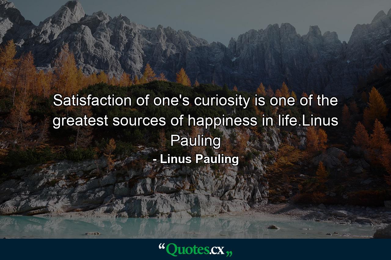 Satisfaction of one's curiosity is one of the greatest sources of happiness in life.Linus Pauling - Quote by Linus Pauling