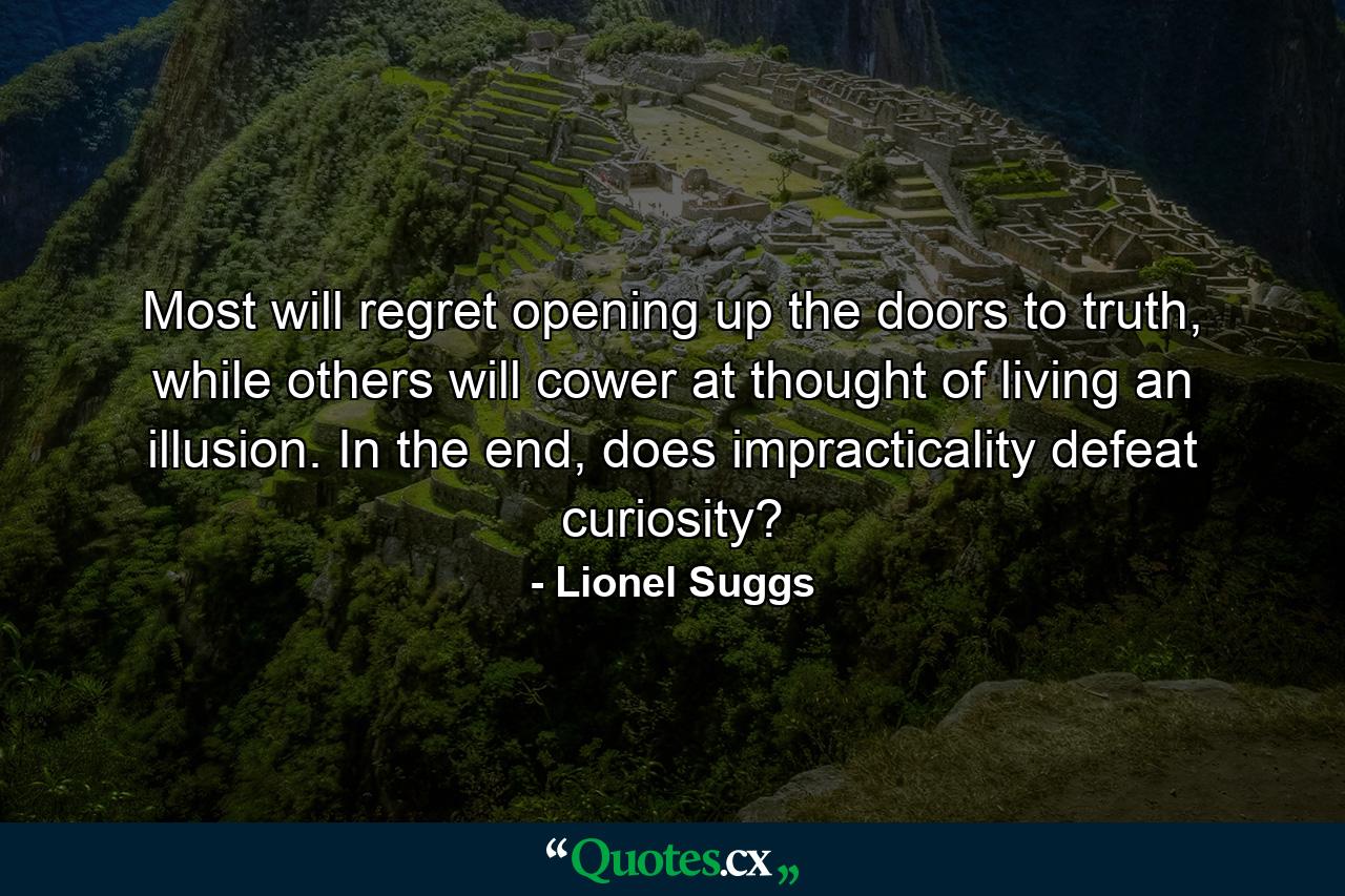 Most will regret opening up the doors to truth, while others will cower at thought of living an illusion. In the end, does impracticality defeat curiosity? - Quote by Lionel Suggs