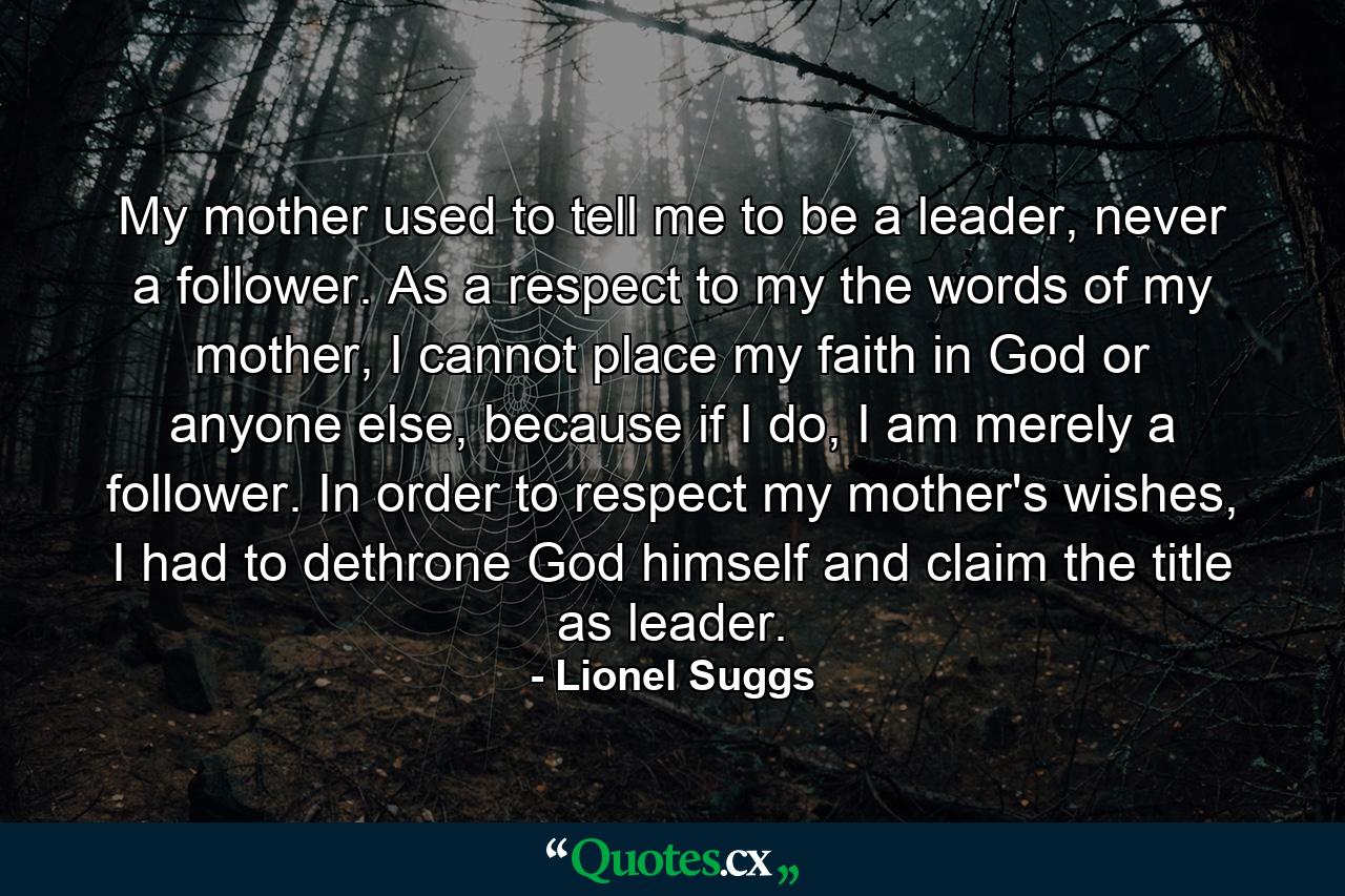 My mother used to tell me to be a leader, never a follower. As a respect to my the words of my mother, I cannot place my faith in God or anyone else, because if I do, I am merely a follower. In order to respect my mother's wishes, I had to dethrone God himself and claim the title as leader. - Quote by Lionel Suggs