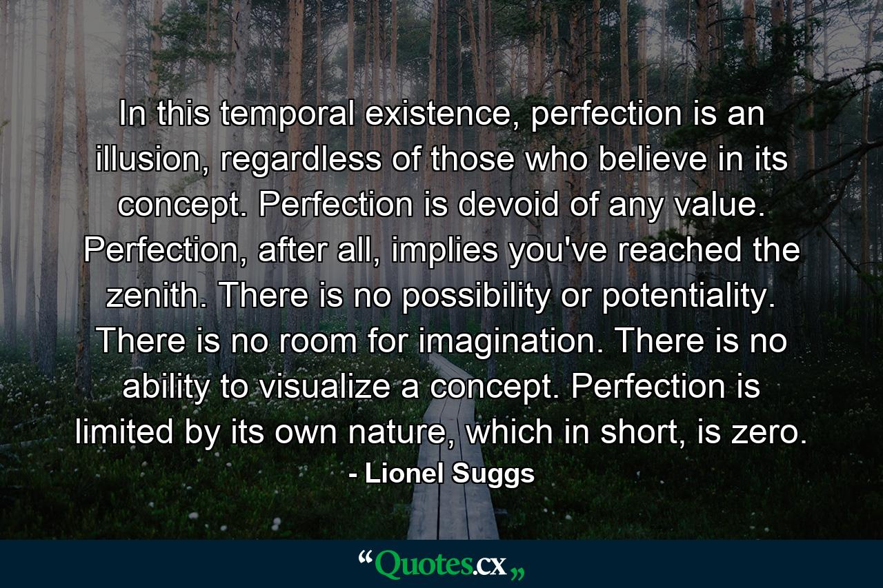 In this temporal existence, perfection is an illusion, regardless of those who believe in its concept. Perfection is devoid of any value. Perfection, after all, implies you've reached the zenith. There is no possibility or potentiality. There is no room for imagination. There is no ability to visualize a concept. Perfection is limited by its own nature, which in short, is zero. - Quote by Lionel Suggs