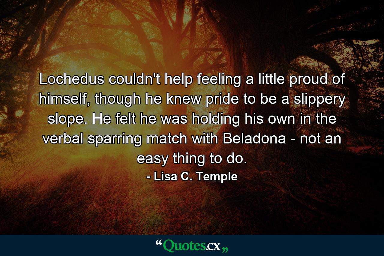 Lochedus couldn't help feeling a little proud of himself, though he knew pride to be a slippery slope. He felt he was holding his own in the verbal sparring match with Beladona - not an easy thing to do. - Quote by Lisa C. Temple