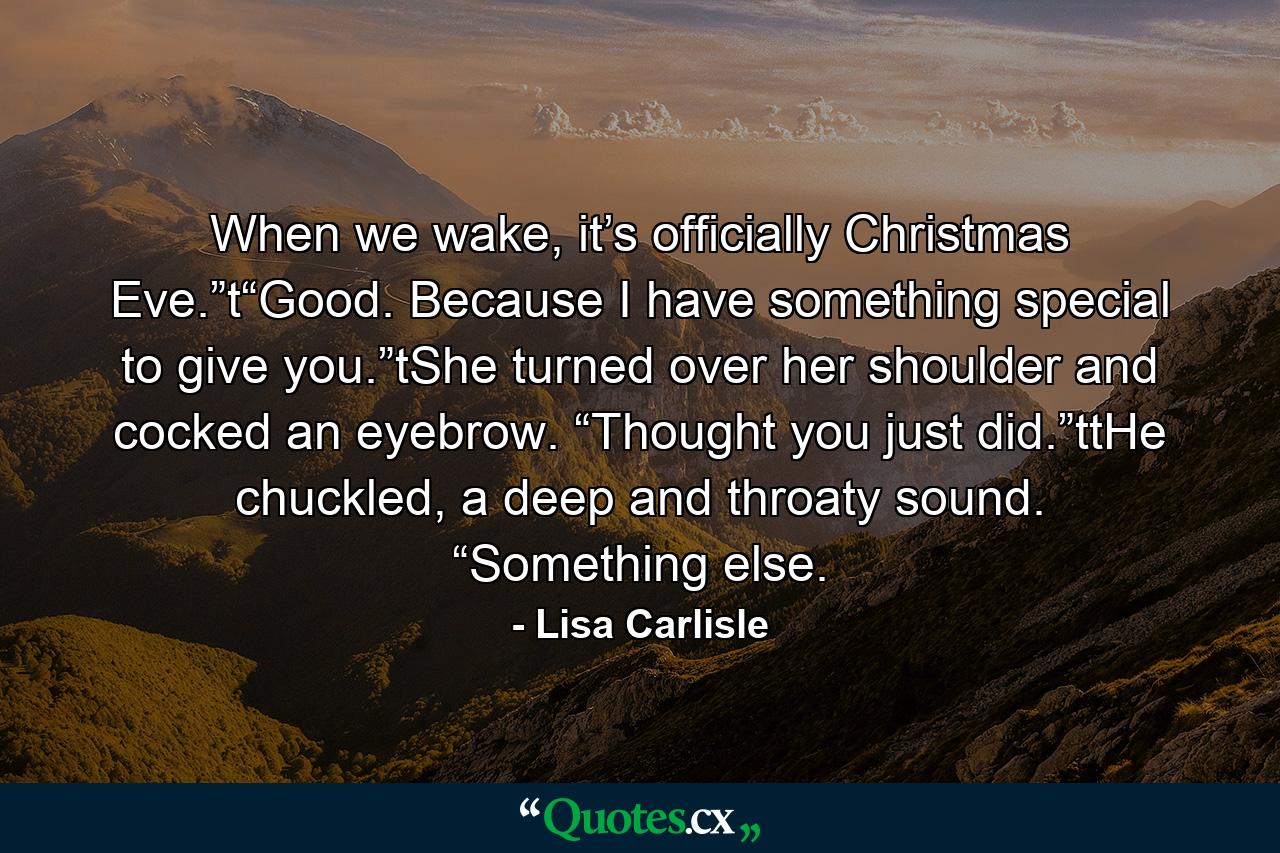 When we wake, it’s officially Christmas Eve.”t“Good. Because I have something special to give you.”tShe turned over her shoulder and cocked an eyebrow. “Thought you just did.”ttHe chuckled, a deep and throaty sound. “Something else. - Quote by Lisa Carlisle