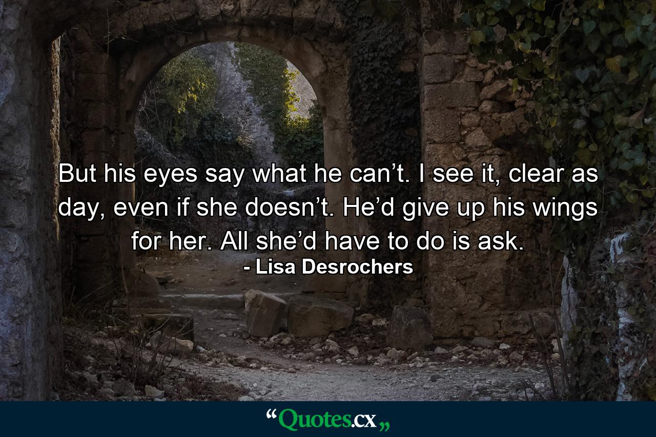 But his eyes say what he can’t. I see it, clear as day, even if she doesn’t. He’d give up his wings for her. All she’d have to do is ask. - Quote by Lisa Desrochers