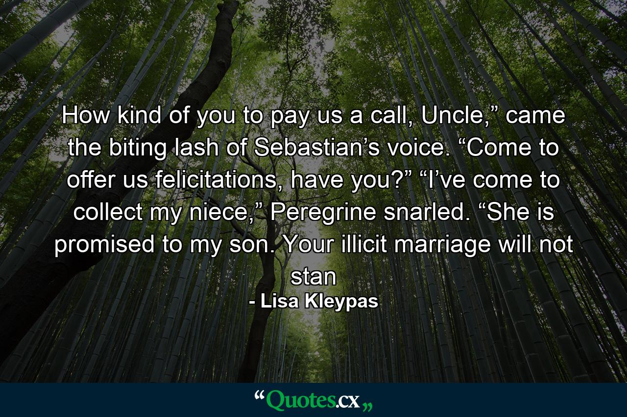 How kind of you to pay us a call, Uncle,” came the biting lash of Sebastian’s voice. “Come to offer us felicitations, have you?” “I’ve come to collect my niece,” Peregrine snarled. “She is promised to my son. Your illicit marriage will not stan - Quote by Lisa Kleypas