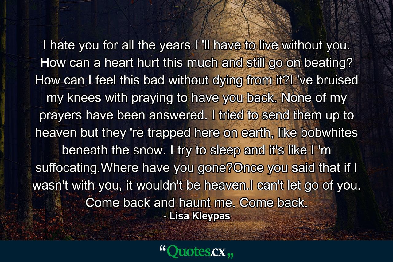 I hate you for all the years I 'll have to live without you. How can a heart hurt this much and still go on beating? How can I feel this bad without dying from it?I 've bruised my knees with praying to have you back. None of my prayers have been answered. I tried to send them up to heaven but they 're trapped here on earth, like bobwhites beneath the snow. I try to sleep and it's like I 'm suffocating.Where have you gone?Once you said that if I wasn't with you, it wouldn't be heaven.I can't let go of you. Come back and haunt me. Come back. - Quote by Lisa Kleypas