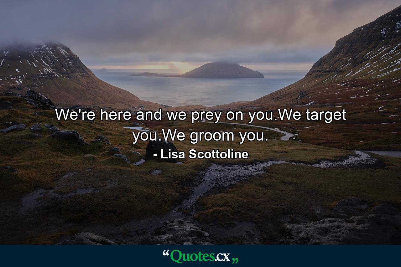 We're here and we prey on you.We target you.We groom you. - Quote by Lisa Scottoline