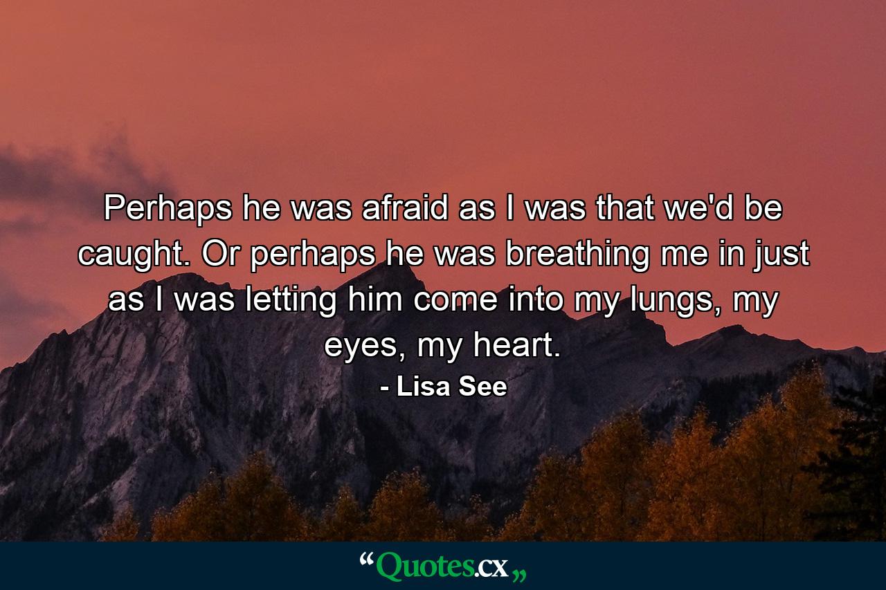 Perhaps he was afraid as I was that we'd be caught. Or perhaps he was breathing me in just as I was letting him come into my lungs, my eyes, my heart. - Quote by Lisa See